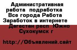 Административная работа (подработка) - Все города Работа » Заработок в интернете   . Дагестан респ.,Южно-Сухокумск г.